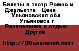 Билеты в театр Ромео и Джульетта › Цена ­ 500 - Ульяновская обл., Ульяновск г. Развлечения и отдых » Другое   